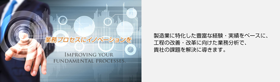 業務プロセスにイノベーションを 製造業に特化した業務分析や
プロセスフローの改善・改革において、
豊富な実績で、貴社の課題を解決に導きます。
グローバルな製造業における長年の実績を基に、信頼性の高い方法論を活用し、
根本的な課題の解決に向け、企画から運用まで一貫したサポートでご支援。
貴社の真のパートナーとして、改革プロジェクトの企画・推進及び人材育成を
ご提案いたします。